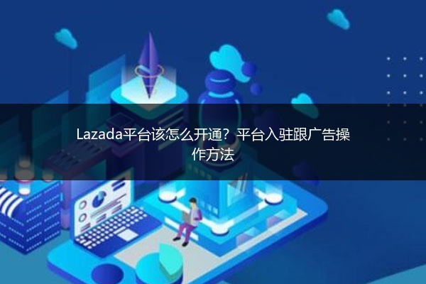 Lazada平台该怎么开通？平台入驻跟广告操作方法
