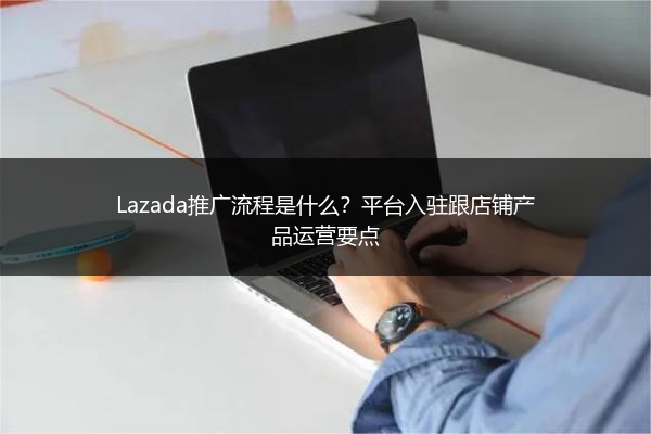Lazada推广流程是什么？平台入驻跟店铺产品运营要点