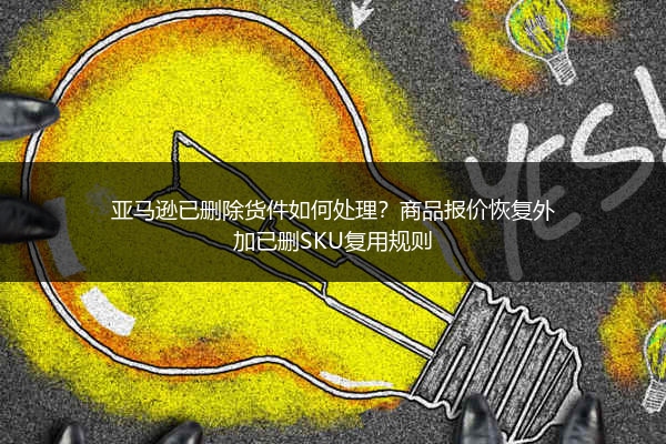 亚马逊已删除货件如何处理？商品报价恢复外加已删SKU复用规则