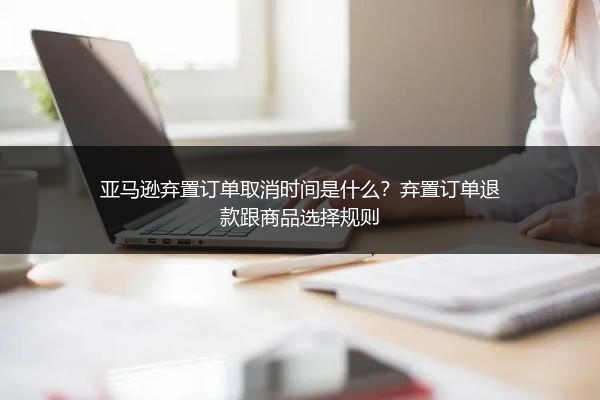 亚马逊弃置订单取消时间是什么？弃置订单退款跟商品选择规则