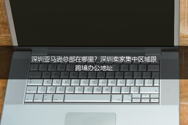深圳亚马逊总部在哪里？深圳卖家集中区域跟跨境办公地址