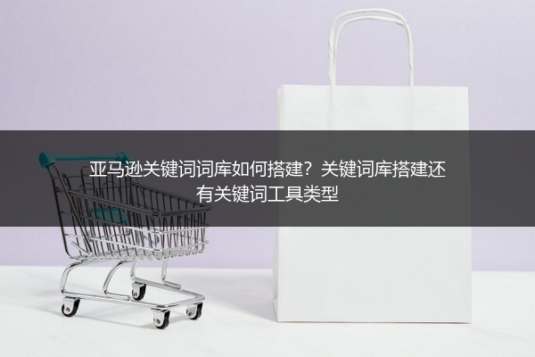 亚马逊关键词词库如何搭建？关键词库搭建还有关键词工具类型