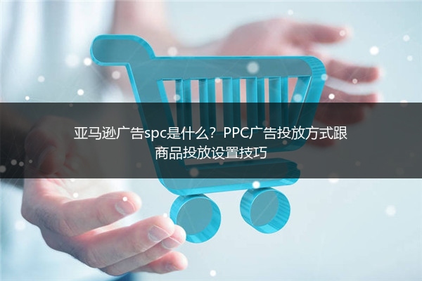 亚马逊广告spc是什么？PPC广告投放方式跟商品投放设置技巧