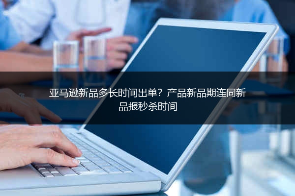 亚马逊新品多长时间出单？产品新品期连同新品报秒杀时间
