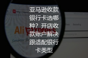 亚马逊收款银行卡选哪种？开店收款账户解决跟适配银行卡类型