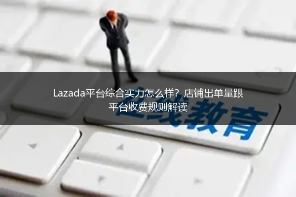 Lazada平台综合实力怎么样？店铺出单量跟平台收费规则解读