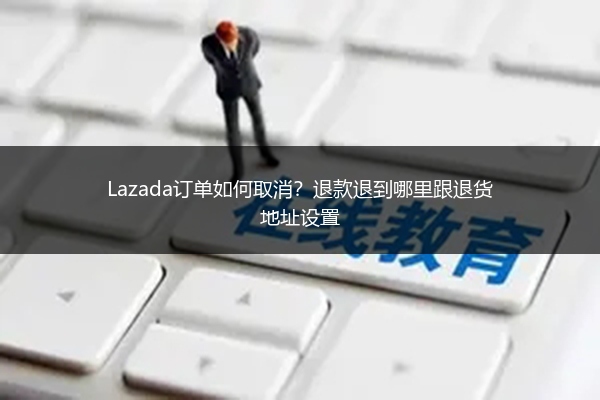 Lazada订单如何取消？退款退到哪里跟退货地址设置
