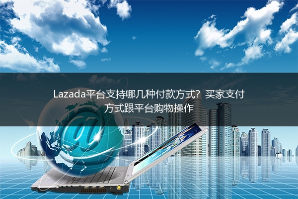 Lazada平台支持哪几种付款方式？买家支付方式跟平台购物操作