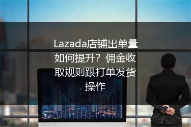 Lazada店铺出单量如何提升？佣金收取规则跟打单发货操作