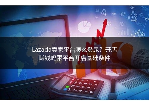 Lazada卖家平台怎么登录？开店赚钱吗跟平台开店基础条件