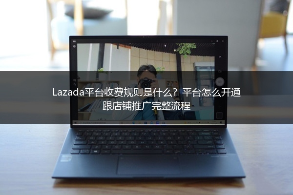 Lazada平台收费规则是什么？平台怎么开通跟店铺推广完整流程