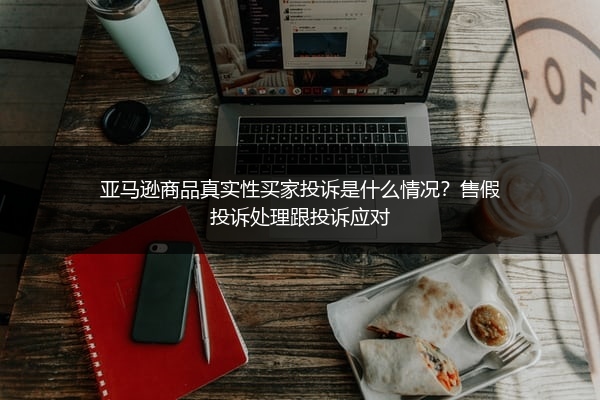 亚马逊商品真实性买家投诉是什么情况？售假投诉处理跟投诉应对
