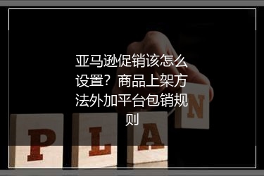 亚马逊促销该怎么设置？商品上架方法外加平台包销规则