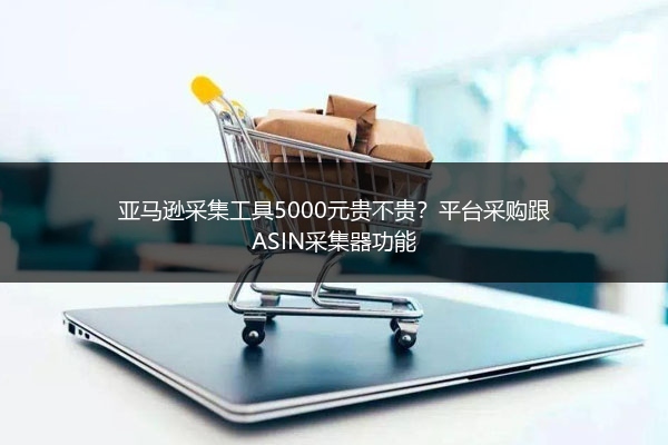 亚马逊采集工具5000元贵不贵？平台采购跟ASIN采集器功能