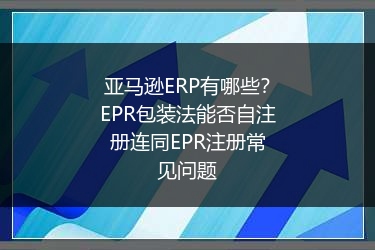 亚马逊ERP有哪些？EPR包装法能否自注册连同EPR注册常见问题