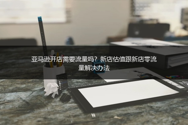 亚马逊开店需要流量吗？新店估值跟新店零流量解决办法