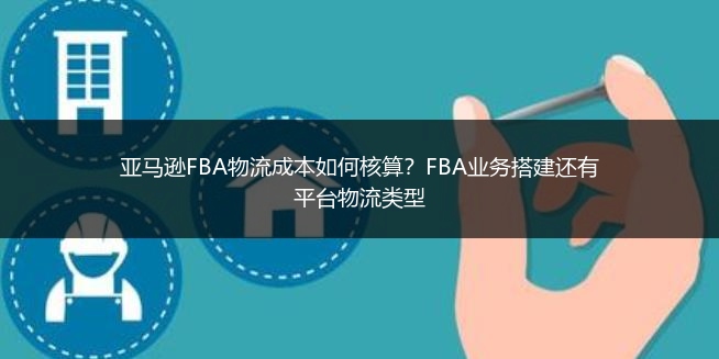 亚马逊FBA物流成本如何核算？FBA业务搭建还有平台物流类型