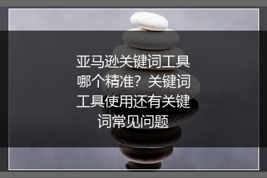 亚马逊关键词工具哪个精准？关键词工具使用还有关键词常见问题