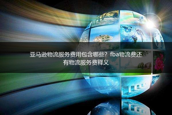 亚马逊物流服务费用包含哪些？fba物流费还有物流服务费释义