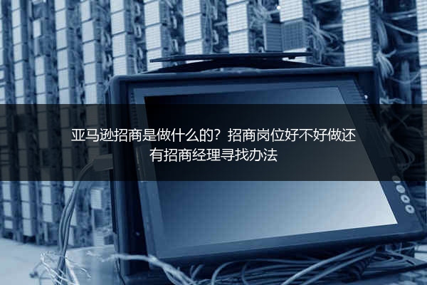 亚马逊招商是做什么的？招商岗位好不好做还有招商经理寻找办法