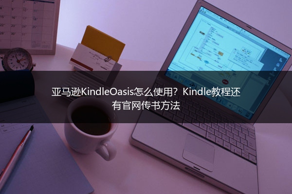 亚马逊KindleOasis怎么使用？Kindle教程还有官网传书方法