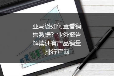 亚马逊如何查看销售数据？业务报告解读还有产品销量排行查询