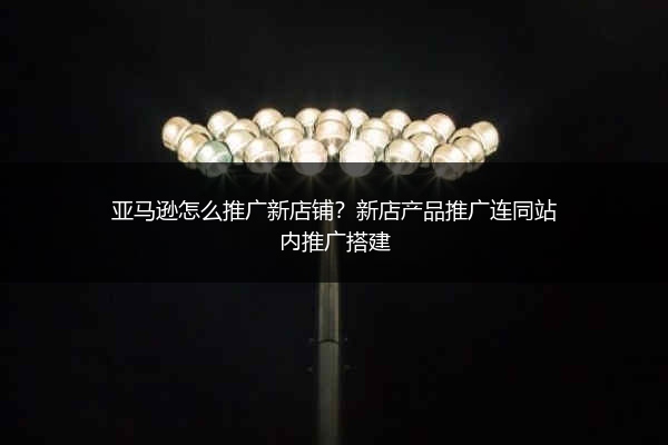 亚马逊怎么推广新店铺？新店产品推广连同站内推广搭建