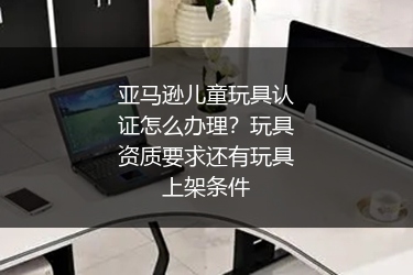亚马逊儿童玩具认证怎么办理？玩具资质要求还有玩具上架条件