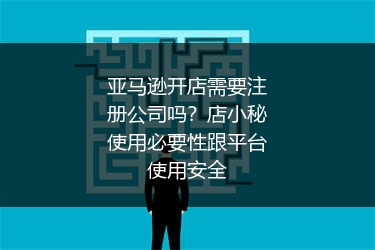 亚马逊开店需要注册公司吗？店小秘使用必要性跟平台使用安全