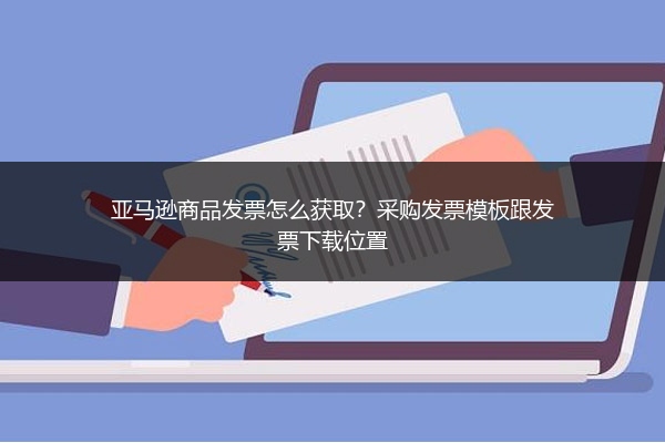 亚马逊商品发票怎么获取？采购发票模板跟发票下载位置