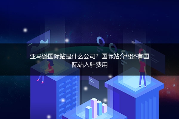 亚马逊国际站是什么公司？国际站介绍还有国际站入驻费用