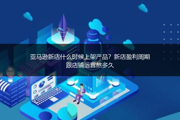 亚马逊新店什么时候上架产品？新店盈利周期跟店铺运营熬多久