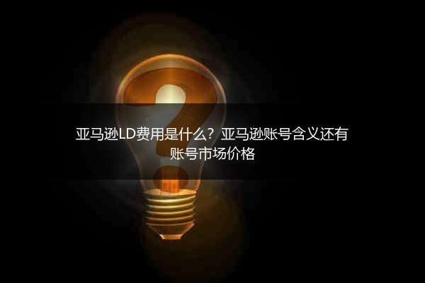 亚马逊LD费用是什么？亚马逊账号含义还有账号市场价格