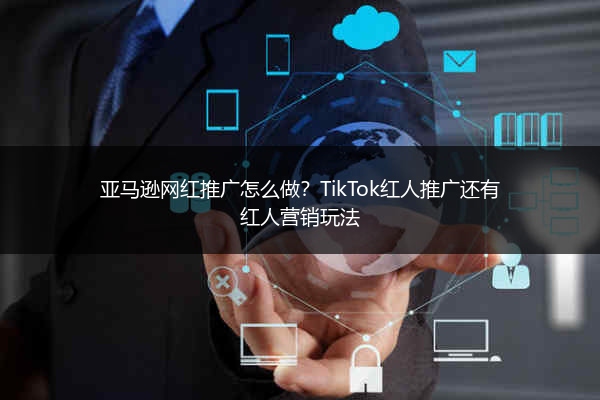 亚马逊网红推广怎么做？TikTok红人推广还有红人营销玩法
