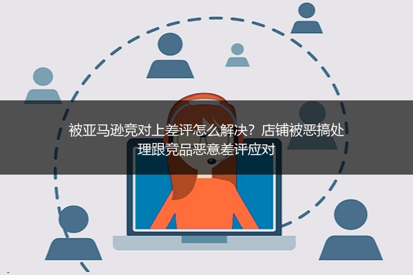 被亚马逊竞对上差评怎么解决？店铺被恶搞处理跟竞品恶意差评应对