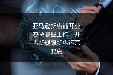 亚马逊新店铺开业要做哪些工作？开店新规跟新店运营要点