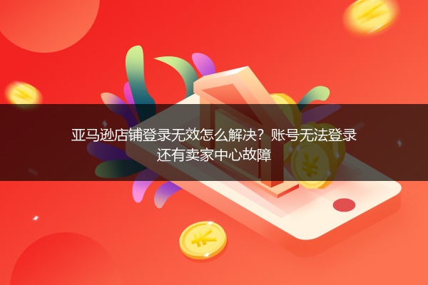 亚马逊店铺登录无效怎么解决？账号无法登录还有卖家中心故障