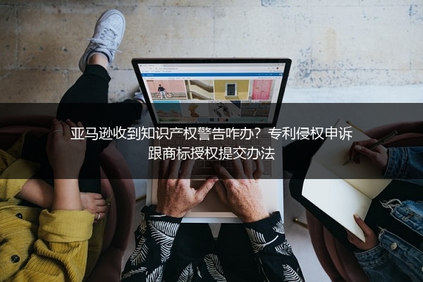 亚马逊收到知识产权警告咋办？专利侵权申诉跟商标授权提交办法