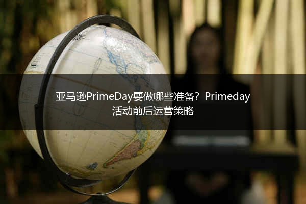 亚马逊PrimeDay要做哪些准备？Primeday活动前后运营策略