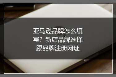 亚马逊品牌怎么填写？新店品牌选择跟品牌注册网址