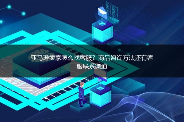 亚马逊卖家怎么找客服？商品咨询方法还有客服联系渠道