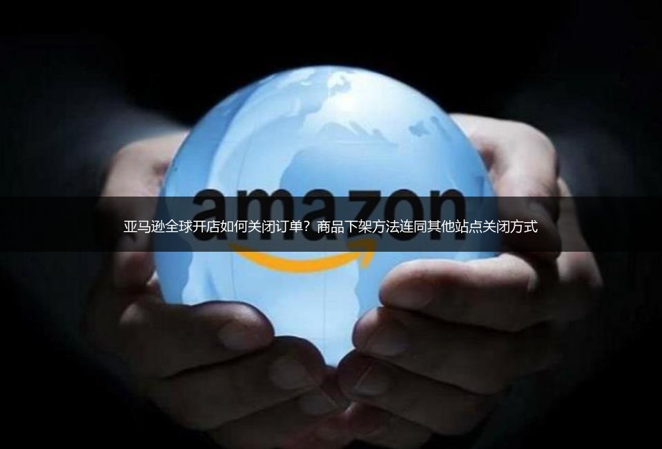 亚马逊全球开店如何关闭订单？商品下架方法连同其他站点关闭方式