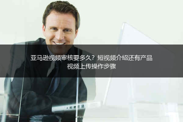 亚马逊视频审核要多久？短视频介绍还有产品视频上传操作步骤