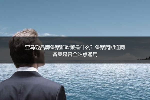 亚马逊品牌备案新政策是什么？备案周期连同备案是否全站点通用
