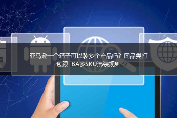 亚马逊一个箱子可以装多个产品吗？同品类打包跟FBA多SKU混装规则
