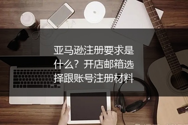 亚马逊注册要求是什么？开店邮箱选择跟账号注册材料