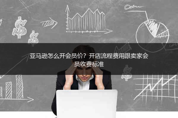 亚马逊怎么开会员价？开店流程费用跟卖家会员收费标准