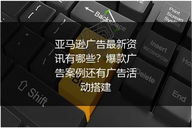 亚马逊广告最新资讯有哪些？爆款广告案例还有广告活动搭建