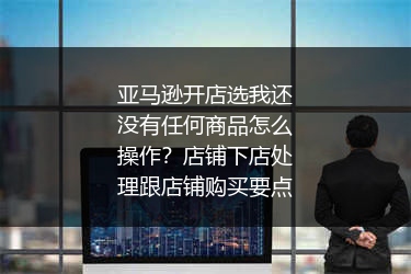 亚马逊开店选我还没有任何商品怎么操作？店铺下店处理跟店铺购买要点