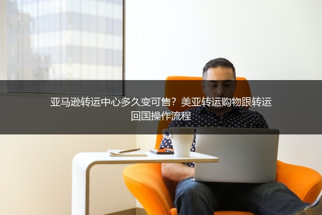 亚马逊转运中心多久变可售？美亚转运购物跟转运回国操作流程